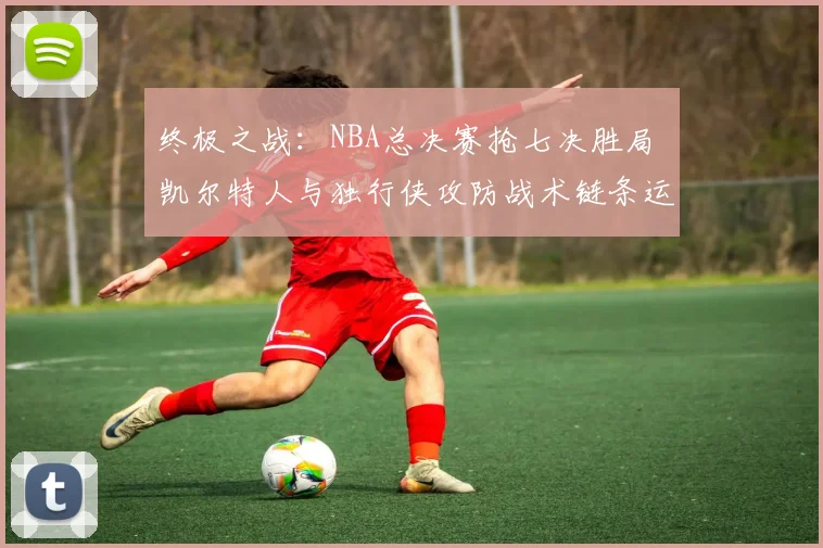 终极之战：NBA总决赛抢七决胜局 凯尔特人与独行侠攻防战术链条运转机制及胜负手深度复盘解析