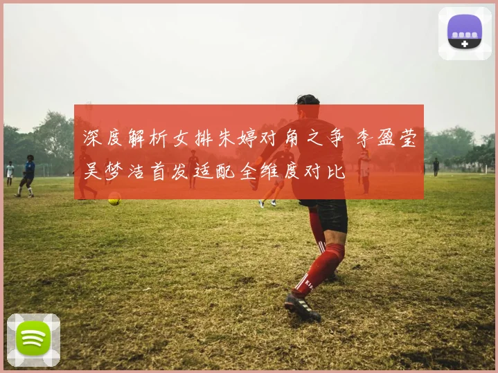 深度解析女排朱婷对角之争 李盈莹吴梦洁首发适配全维度对比
