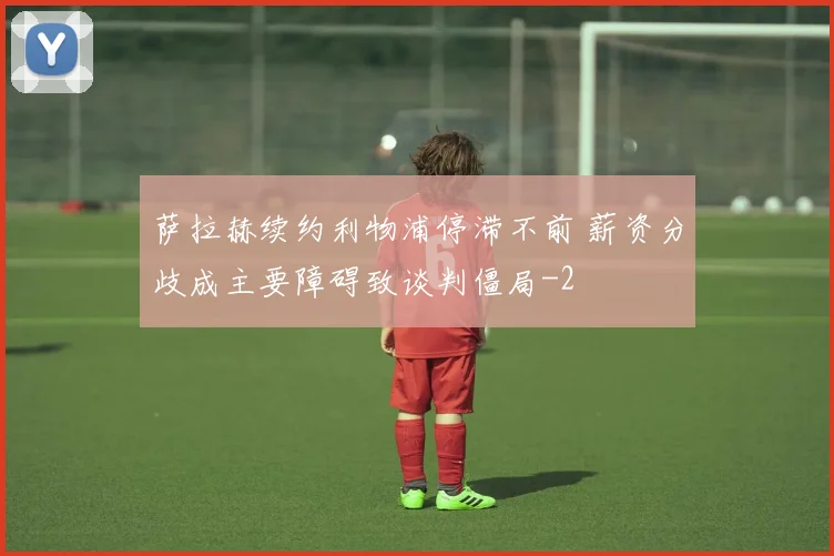萨拉赫续约利物浦停滞不前 薪资分歧成主要障碍致谈判僵局