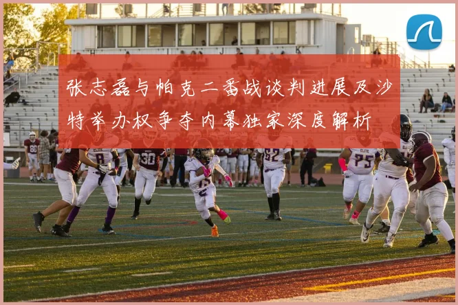 张志磊与帕克二番战谈判进展及沙特举办权争夺内幕独家深度解析
