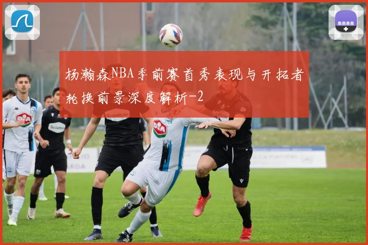 杨瀚森NBA季前赛首秀表现与开拓者轮换前景深度解析
