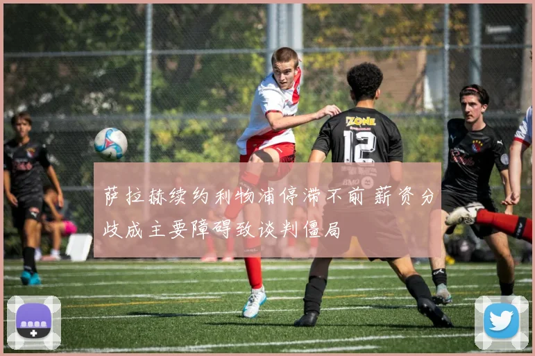 萨拉赫续约利物浦停滞不前 薪资分歧成主要障碍致谈判僵局