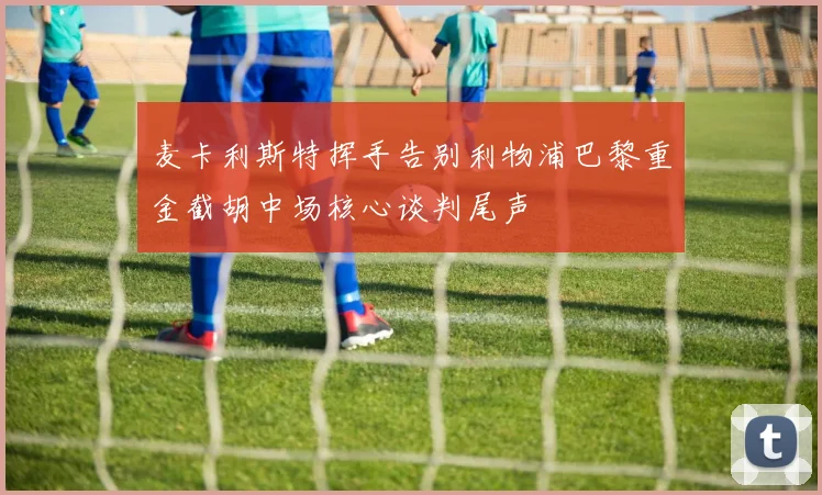 麦卡利斯特挥手告别利物浦巴黎重金截胡中场核心谈判尾声