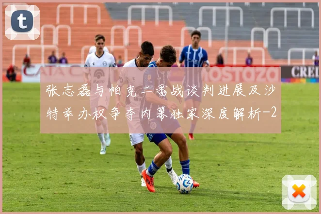 张志磊与帕克二番战谈判进展及沙特举办权争夺内幕独家深度解析