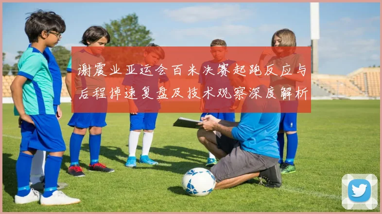 谢震业亚运会百米决赛起跑反应与后程掉速复盘及技术观察深度解析