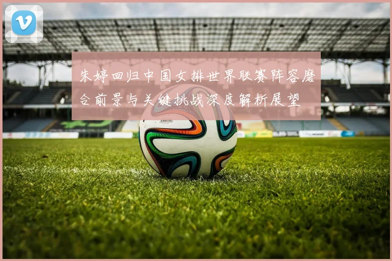 朱婷回归中国女排世界联赛阵容磨合前景与关键挑战深度解析展望