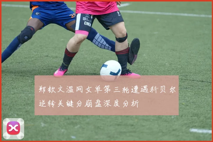 郑钦文温网女单第三轮遭遇科贝尔逆转关键分崩盘深度分析