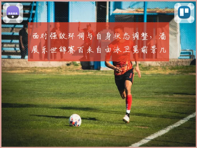 面对强敌环伺与自身状态调整，潘展乐世锦赛百米自由泳卫冕前景几何
