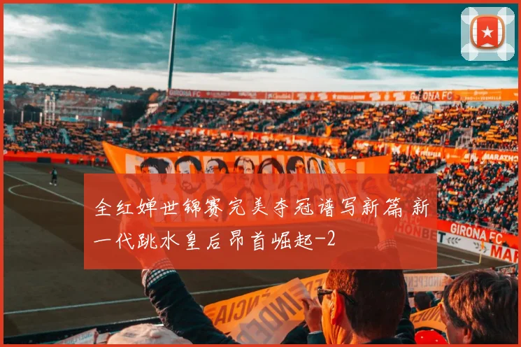 全红婵世锦赛完美夺冠谱写新篇 新一代跳水皇后昂首崛起