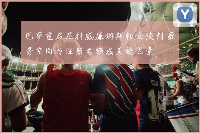 巴萨重启尼科威廉姆斯转会谈判 薪资空间与注册名额成关键因素