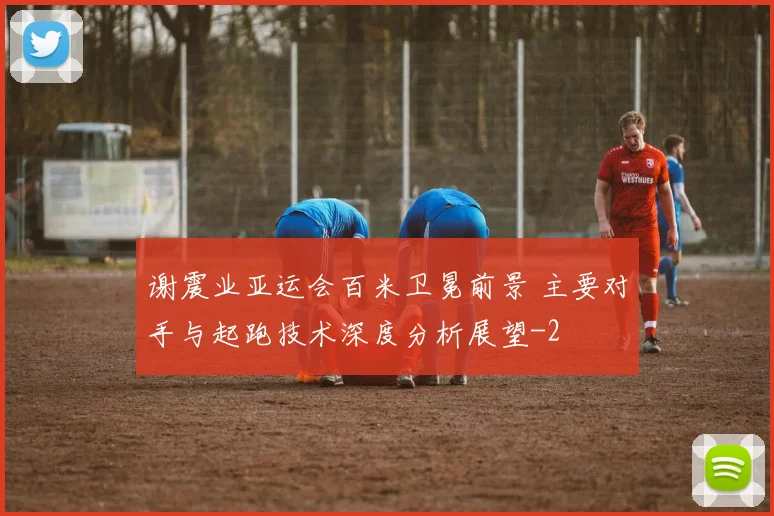 谢震业亚运会百米卫冕前景 主要对手与起跑技术深度分析展望