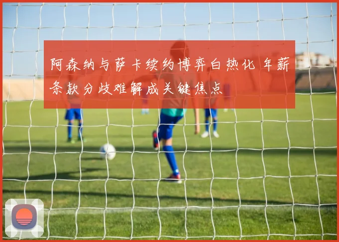 阿森纳与萨卡续约博弈白热化 年薪条款分歧难解成关键焦点