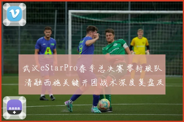 武汉eStarPro春季总决赛零封狼队 清融西施关键开团战术深度复盘及致胜之道