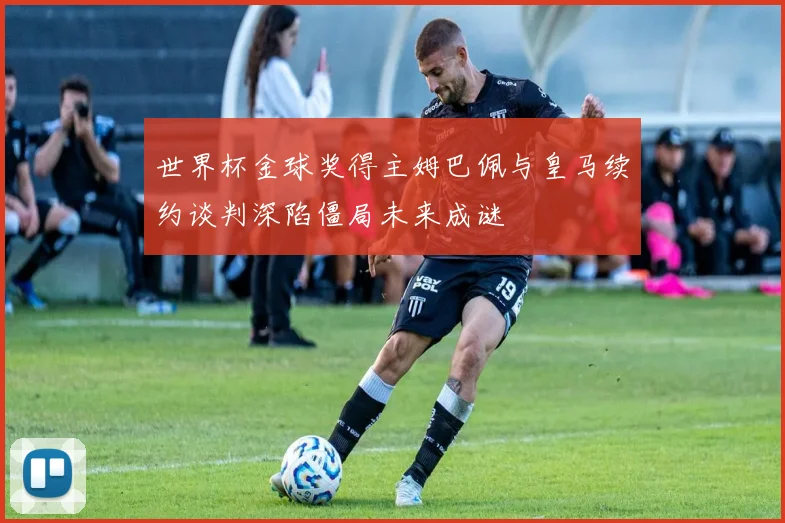 世界杯金球奖得主姆巴佩与皇马续约谈判深陷僵局未来成谜