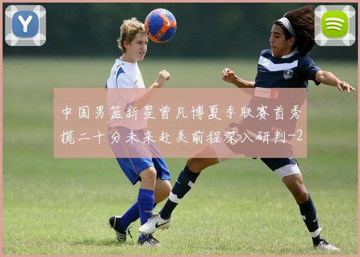 中国男篮新星曾凡博夏季联赛首秀揽二十分未来赴美前程深入研判