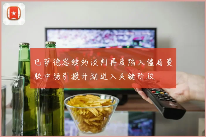 巴萨德容续约谈判再度陷入僵局曼联中场引援计划进入关键阶段