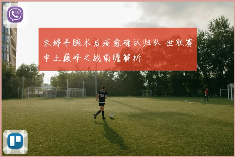 朱婷手腕术后痊愈确认归队 世联赛中土巅峰之战前瞻解析