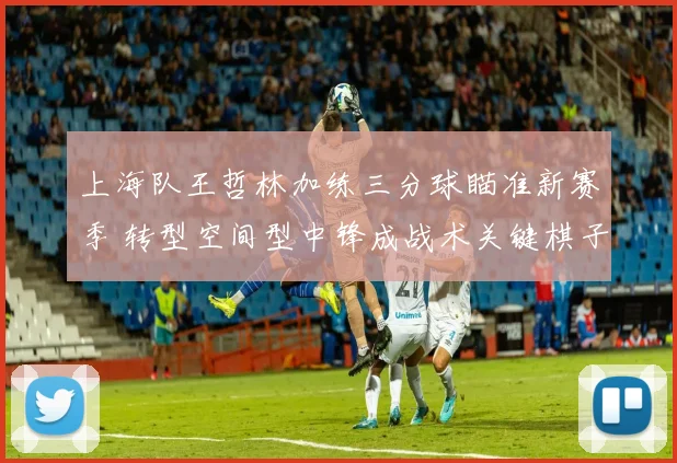 上海队王哲林加练三分球瞄准新赛季 转型空间型中锋成战术关键棋子