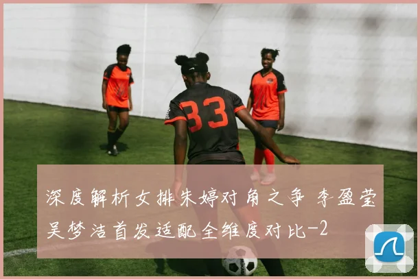 深度解析女排朱婷对角之争 李盈莹吴梦洁首发适配全维度对比