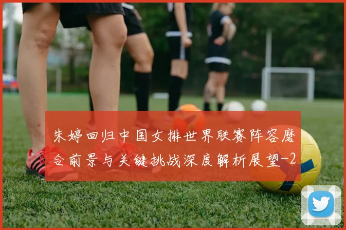 朱婷回归中国女排世界联赛阵容磨合前景与关键挑战深度解析展望
