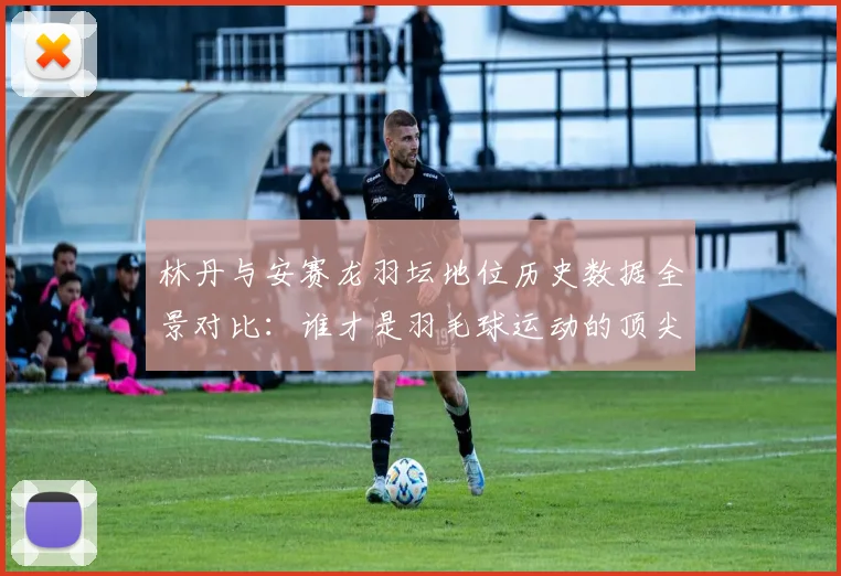 林丹与安赛龙羽坛地位历史数据全景对比：谁才是羽毛球运动的顶尖代表典范