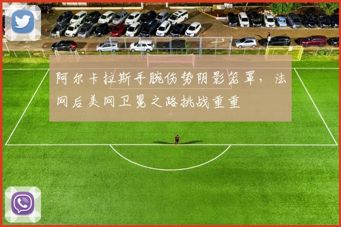 阿尔卡拉斯手腕伤势阴影笼罩，法网后美网卫冕之路挑战重重