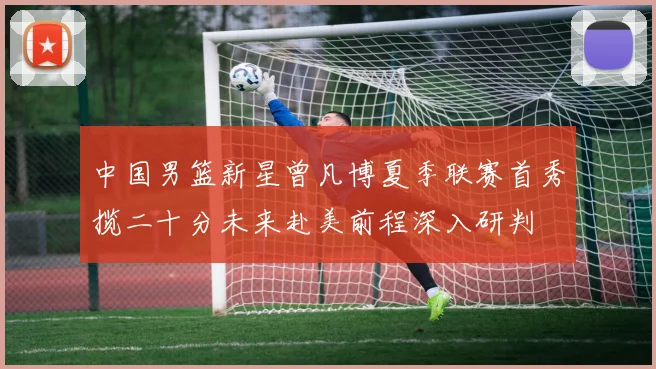 中国男篮新星曾凡博夏季联赛首秀揽二十分未来赴美前程深入研判