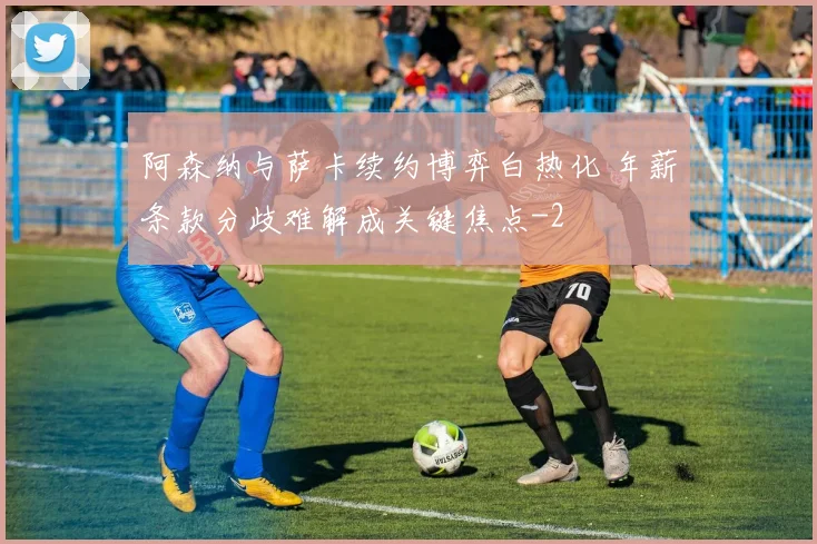 阿森纳与萨卡续约博弈白热化 年薪条款分歧难解成关键焦点