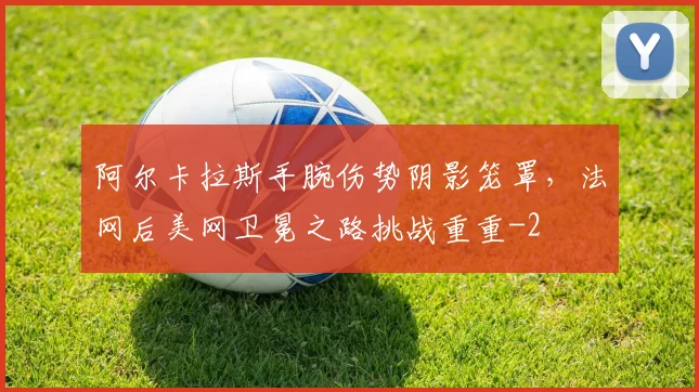 阿尔卡拉斯手腕伤势阴影笼罩，法网后美网卫冕之路挑战重重