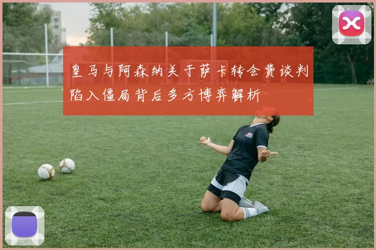 皇马与阿森纳关于萨卡转会费谈判陷入僵局背后多方博弈解析