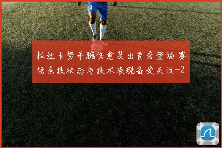 拉杜卡努手腕伤愈复出首秀登场 赛场竞技状态与技术表现备受关注