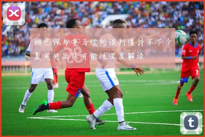 姆巴佩与皇马续约谈判僵持不下今夏或将离队可能性深度解读