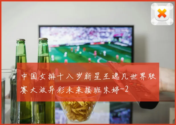 中国女排十八岁新星王逸凡世界联赛大放异彩未来接班朱婷
