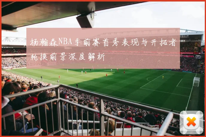 杨瀚森NBA季前赛首秀表现与开拓者轮换前景深度解析