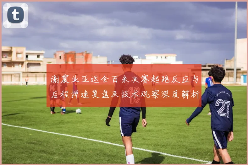 谢震业亚运会百米决赛起跑反应与后程掉速复盘及技术观察深度解析