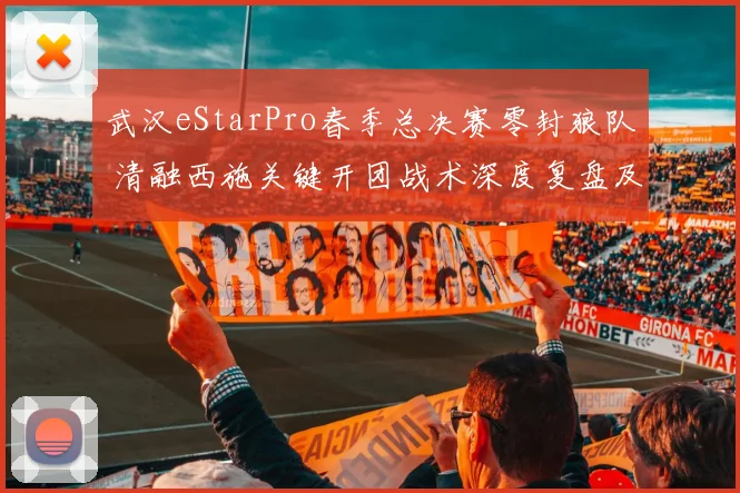 武汉eStarPro春季总决赛零封狼队 清融西施关键开团战术深度复盘及致胜之道