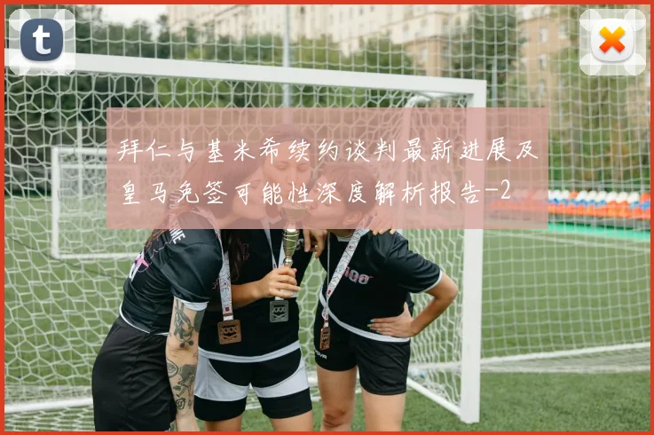 拜仁与基米希续约谈判最新进展及皇马免签可能性深度解析报告