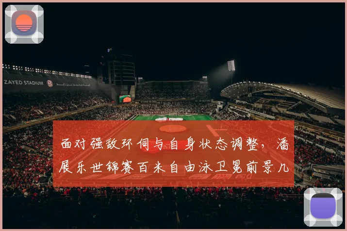 面对强敌环伺与自身状态调整，潘展乐世锦赛百米自由泳卫冕前景几何