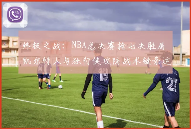 终极之战:NBA总决赛抢七决胜局 凯尔特人与独行侠攻防战术链条运转机制及胜负手深度复盘解析